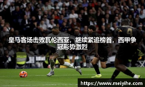 皇马客场击败瓦伦西亚，继续紧追榜首，西甲争冠形势激烈