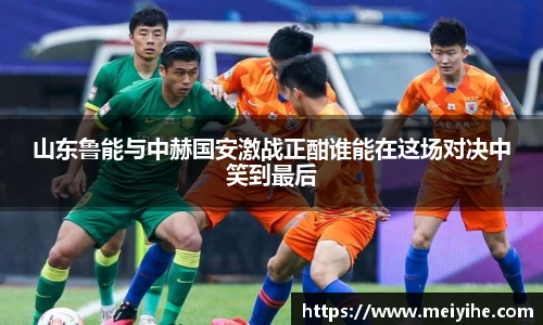 山东鲁能与中赫国安激战正酣谁能在这场对决中笑到最后